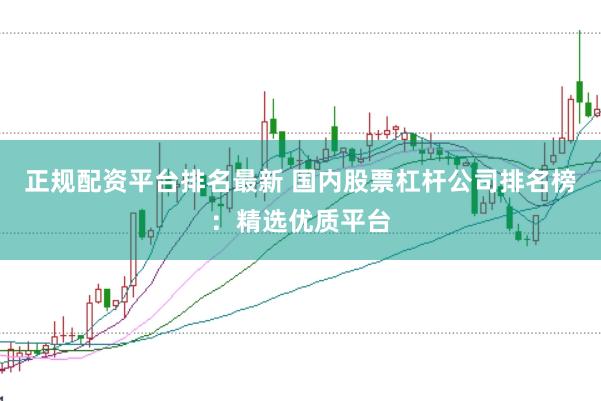 正规配资平台排名最新 国内股票杠杆公司排名榜：精选优质平台