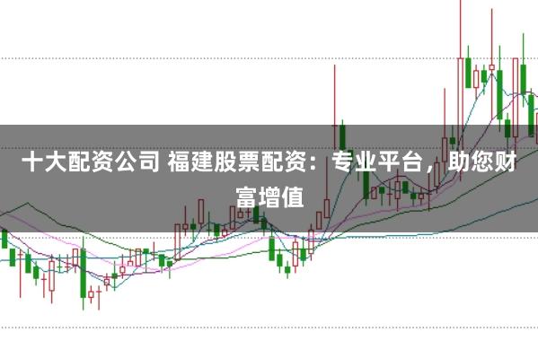 十大配资公司 福建股票配资：专业平台，助您财富增值