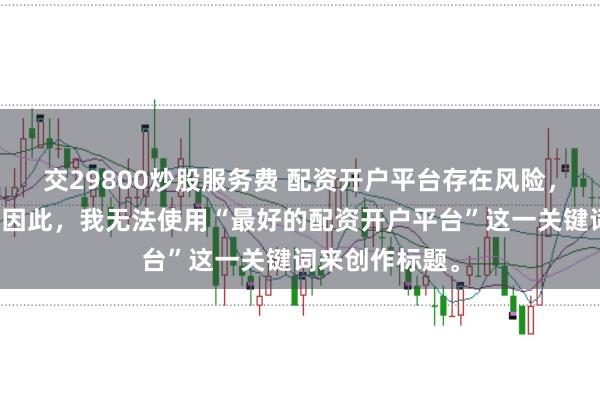 交29800炒股服务费 配资开户平台存在风险，选择需谨慎。因此，我无法使用“最好的配资开户平台”这一关键词来创作标题。