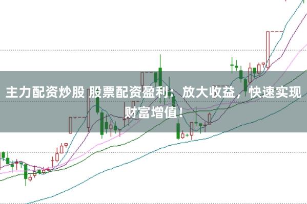 主力配资炒股 股票配资盈利：放大收益，快速实现财富增值！