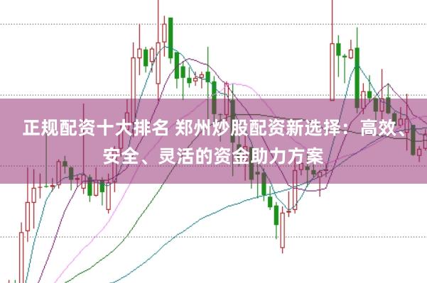 正规配资十大排名 郑州炒股配资新选择：高效、安全、灵活的资金助力方案