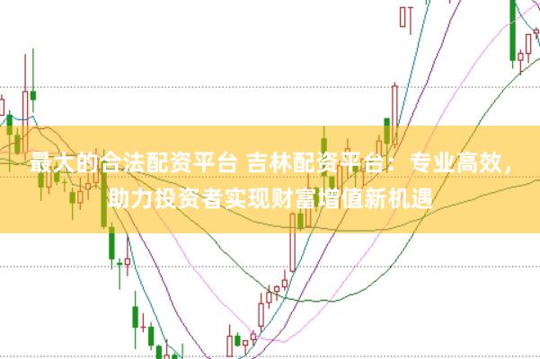 最大的合法配资平台 吉林配资平台：专业高效，助力投资者实现财富增值新机遇