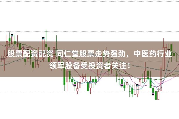 股票配资配资 同仁堂股票走势强劲，中医药行业领军股备受投资者关注！