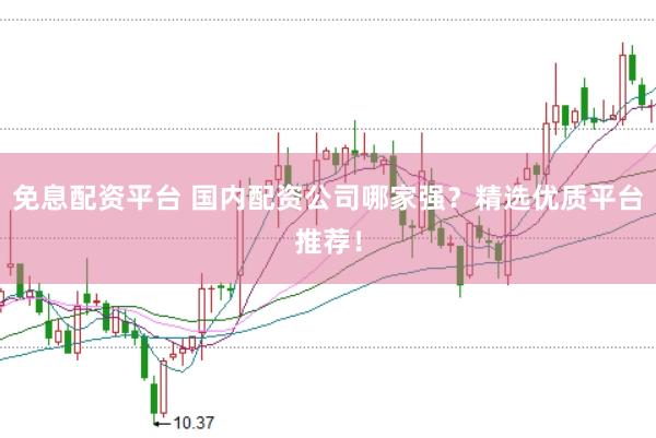免息配资平台 国内配资公司哪家强？精选优质平台推荐！