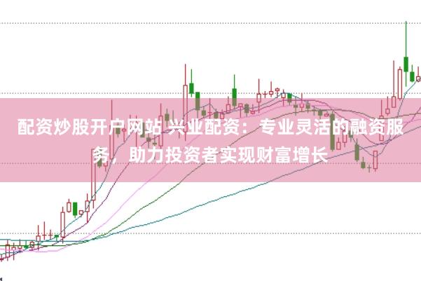 配资炒股开户网站 兴业配资：专业灵活的融资服务，助力投资者实现财富增长