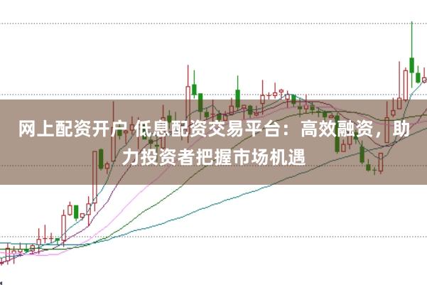 网上配资开户 低息配资交易平台：高效融资，助力投资者把握市场机遇