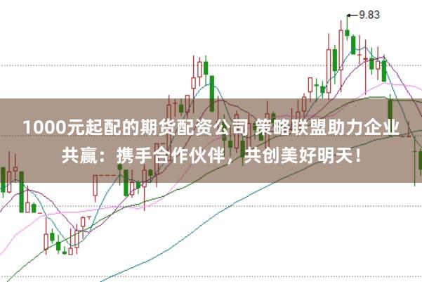1000元起配的期货配资公司 策略联盟助力企业共赢：携手合作伙伴，共创美好明天！