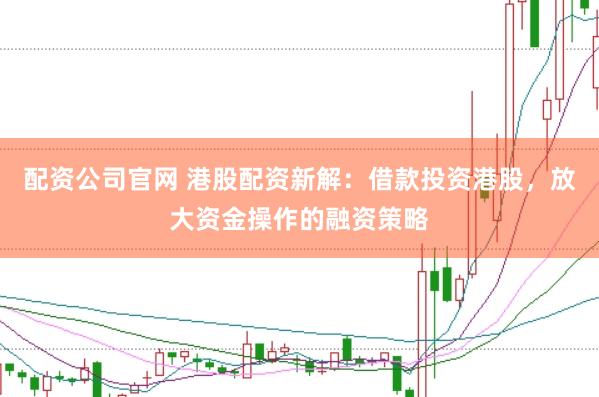 配资公司官网 港股配资新解：借款投资港股，放大资金操作的融资策略
