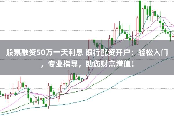 股票融资50万一天利息 银行配资开户：轻松入门，专业指导，助您财富增值！