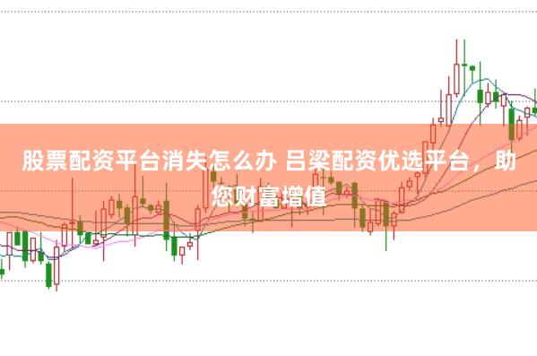 股票配资平台消失怎么办 吕梁配资优选平台，助您财富增值