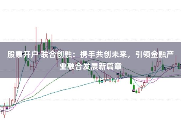 股票开户 联合创融：携手共创未来，引领金融产业融合发展新篇章