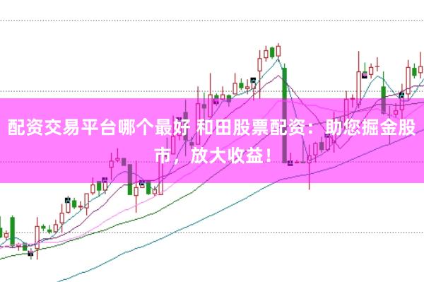 配资交易平台哪个最好 和田股票配资：助您掘金股市，放大收益！