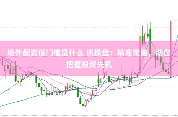 场外配资低门槛是什么 讯操盘：精准策略，助您把握投资先机