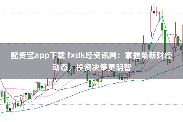 配资宝app下载 fxdk经资讯网:掌握最新财经动态,投资决策更明智