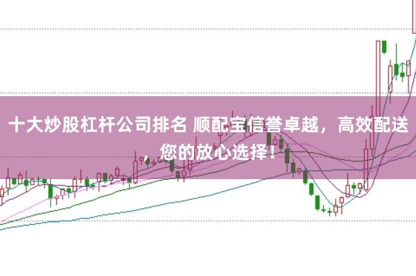 十大炒股杠杆公司排名 顺配宝信誉卓越,高效配送,您的放心选择!