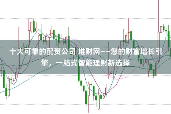 十大可靠的配资公司 堆财网——您的财富增长引擎,一站式智能理财新选择