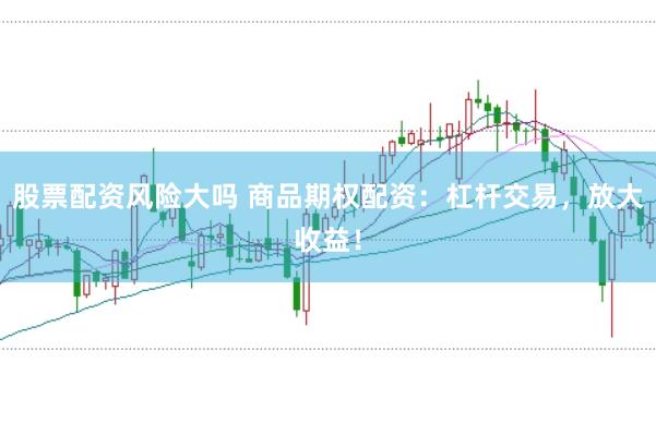 股票配资风险大吗 商品期权配资:杠杆交易,放大收益!