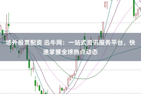 场外股票配资 迅牛网：一站式资讯服务平台，快速掌握全球热点动态