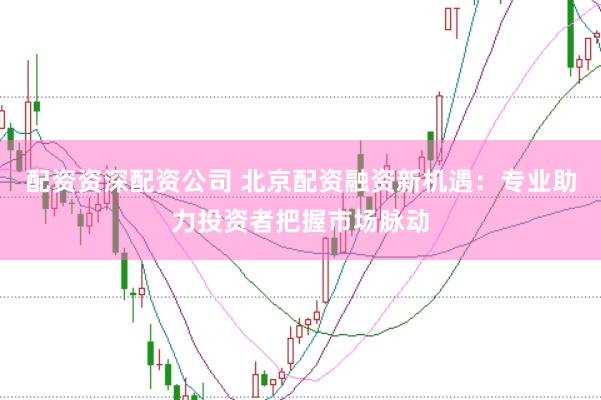 配资资深配资公司 北京配资融资新机遇：专业助力投资者把握市场脉动