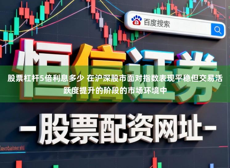 股票杠杆5倍利息多少 在沪深股市面对指数表现平稳但交易活跃度提升的阶段的市场环境中