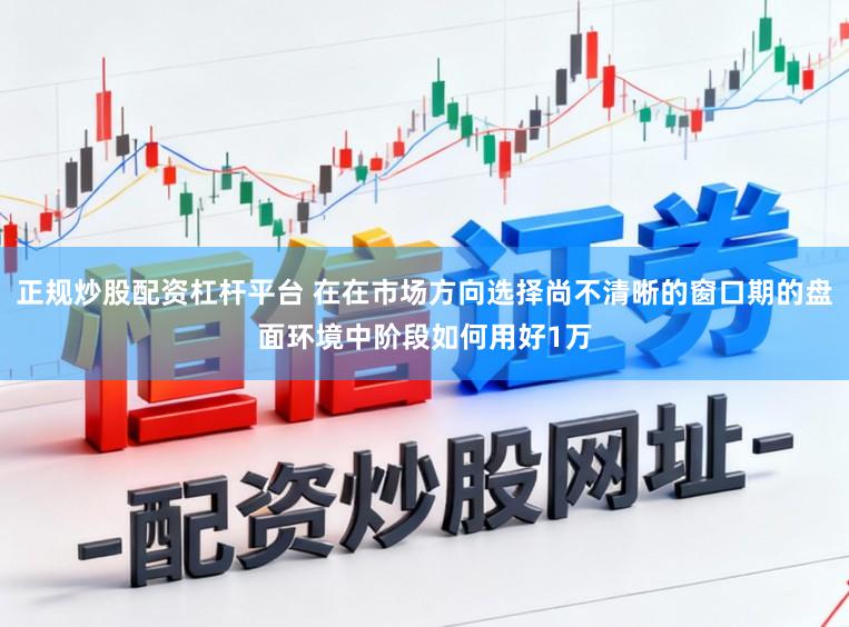 正规炒股配资杠杆平台 在在市场方向选择尚不清晰的窗口期的盘面环境中阶段如何用好1万