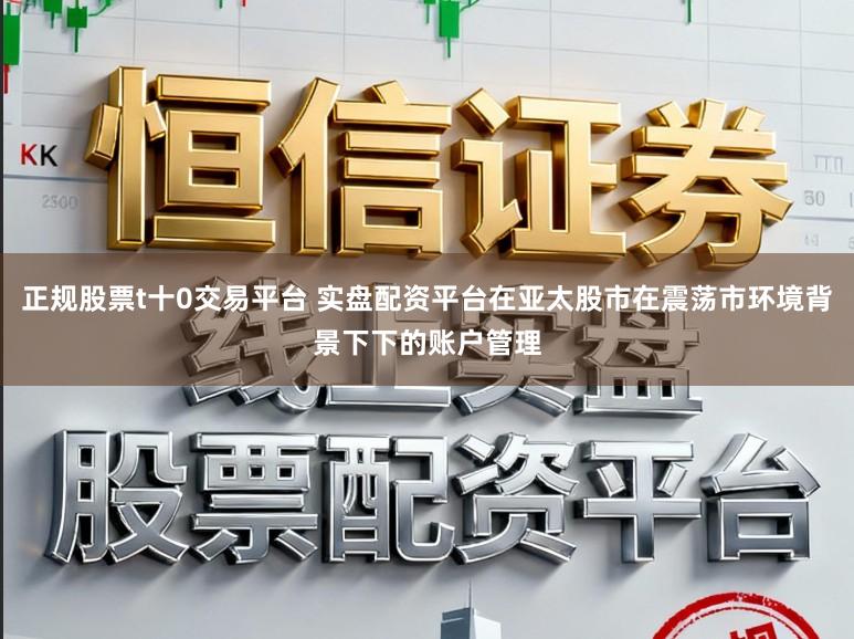 正规股票t十0交易平台 实盘配资平台在亚太股市在震荡市环境背景下下的账户管理