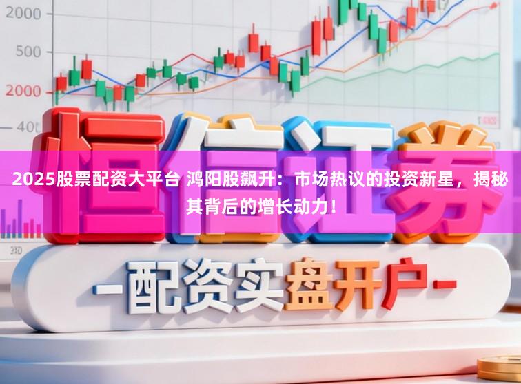 2025股票配资大平台 鸿阳股飙升：市场热议的投资新星，揭秘其背后的增长动力！