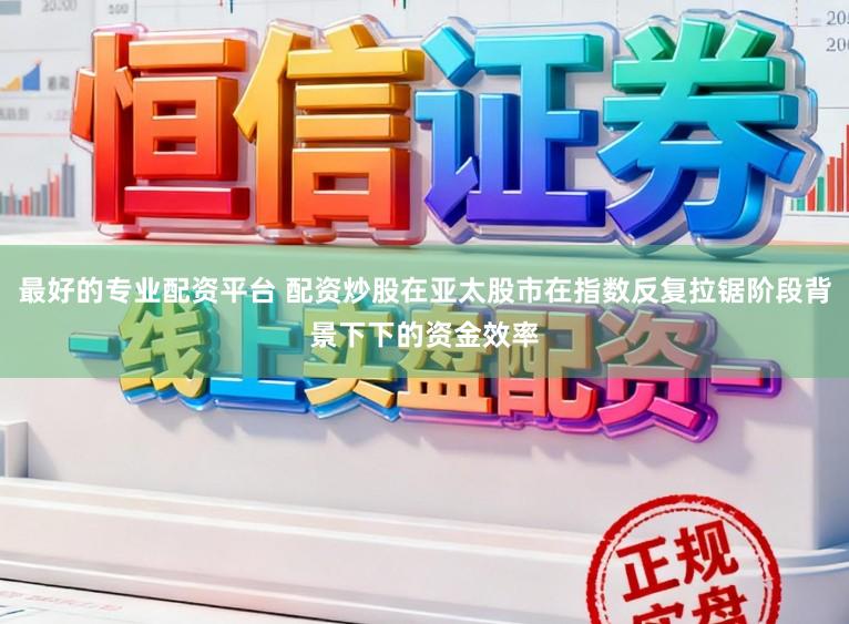 最好的专业配资平台 配资炒股在亚太股市在指数反复拉锯阶段背景下下的资金效率