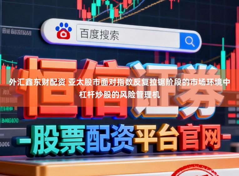外汇鑫东财配资 亚太股市面对指数反复拉锯阶段的市场环境中杠杆炒股的风险管理机